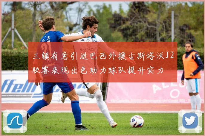 三镇有意引进巴西外援古斯塔沃J2联赛表现出色助力球队提升实力