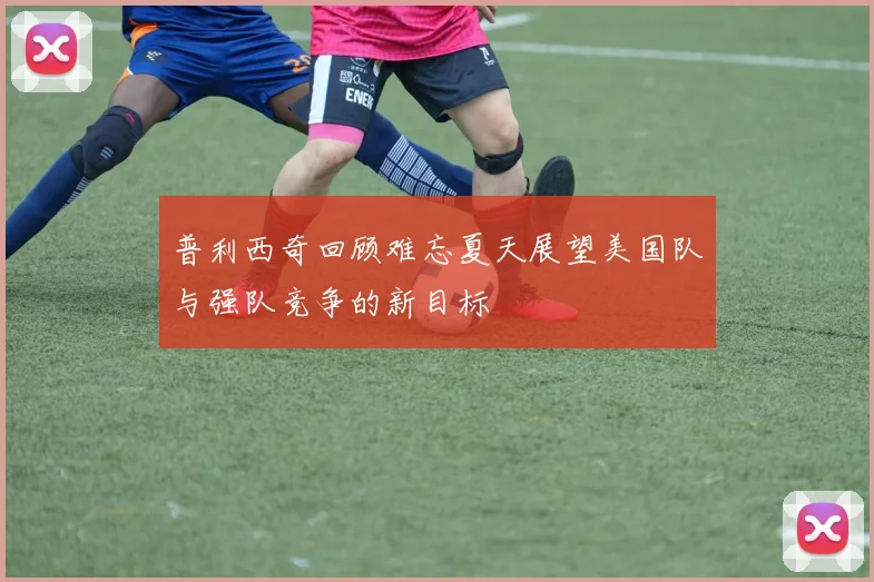 普利西奇回顾难忘夏天展望美国队与强队竞争的新目标