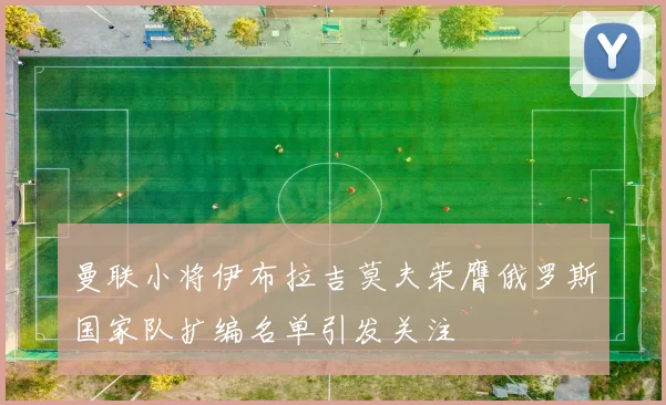 曼联小将伊布拉吉莫夫荣膺俄罗斯国家队扩编名单引发关注