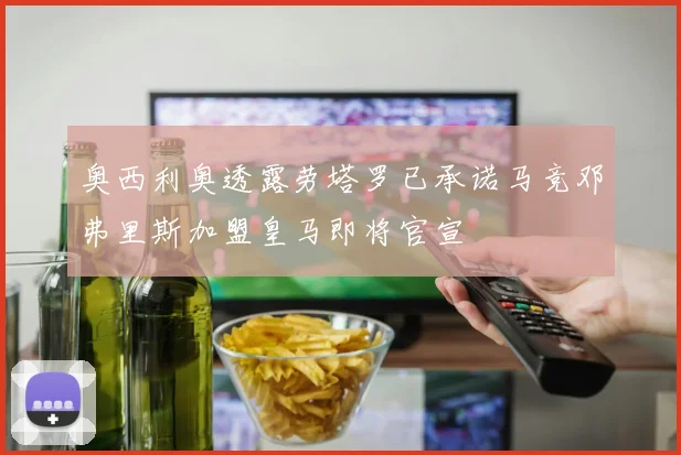 奥西利奥透露劳塔罗已承诺马竞邓弗里斯加盟皇马即将官宣