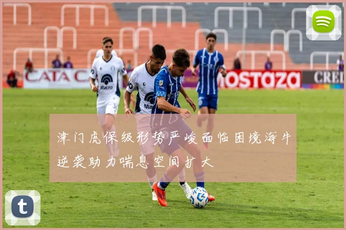 津门虎保级形势严峻面临困境海牛逆袭助力喘息空间扩大