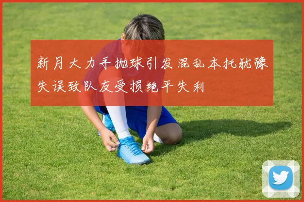 新月大力手抛球引发混乱本托犹豫失误致队友受损绝平失利