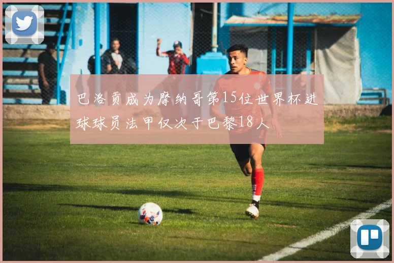 巴洛贡成为摩纳哥第15位世界杯进球球员法甲仅次于巴黎18人