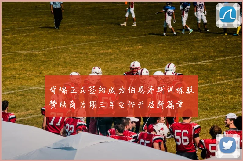 奇瑞正式签约成为伯恩茅斯训练服赞助商为期三年合作开启新篇章