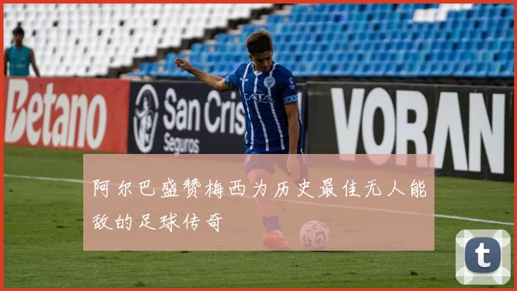 阿尔巴盛赞梅西为历史最佳无人能敌的足球传奇