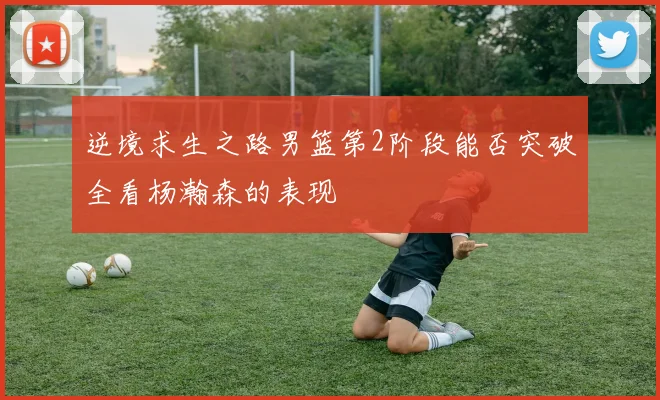 逆境求生之路男篮第2阶段能否突破全看杨瀚森的表现