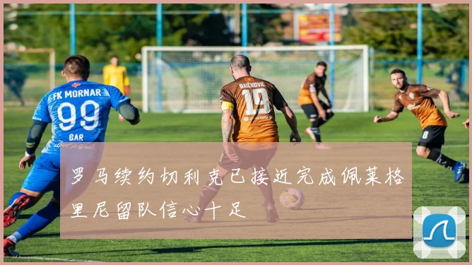 罗马续约切利克已接近完成佩莱格里尼留队信心十足