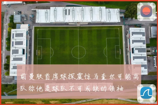 前曼联首席球探震惊马奎尔可能离队称他是球队不可或缺的领袖