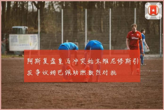 阿斯复盘皇马冲突始末维尼修斯引发争议姆巴佩助燃激烈对抗