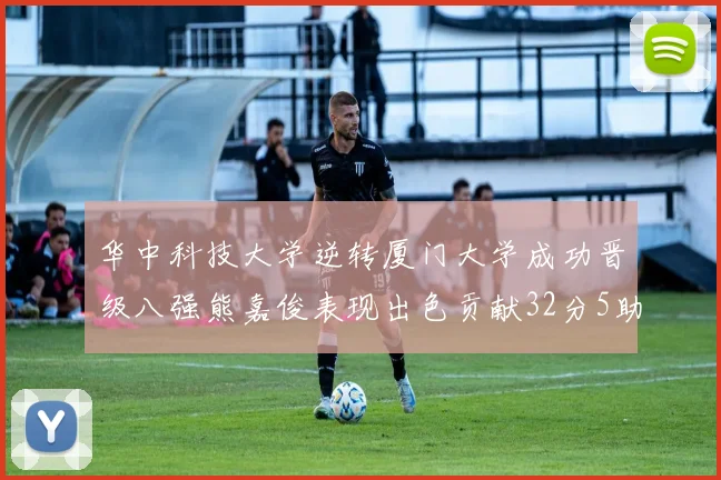 华中科技大学逆转厦门大学成功晋级八强熊嘉俊表现出色贡献32分5助攻5抢断