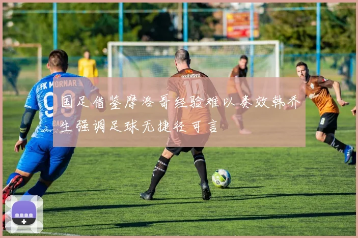 国足借鉴摩洛哥经验难以奏效韩乔生强调足球无捷径可言