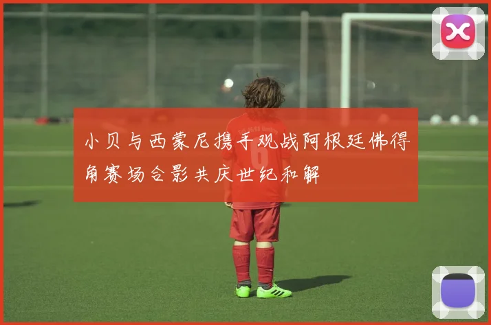 小贝与西蒙尼携手观战阿根廷佛得角赛场合影共庆世纪和解