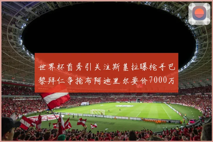 世界杯首秀引关注斯基拉曝枪手巴黎拜仁争抢布阿迪里尔要价7000万欧元