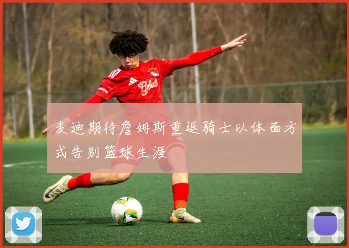 麦迪期待詹姆斯重返骑士以体面方式告别篮球生涯