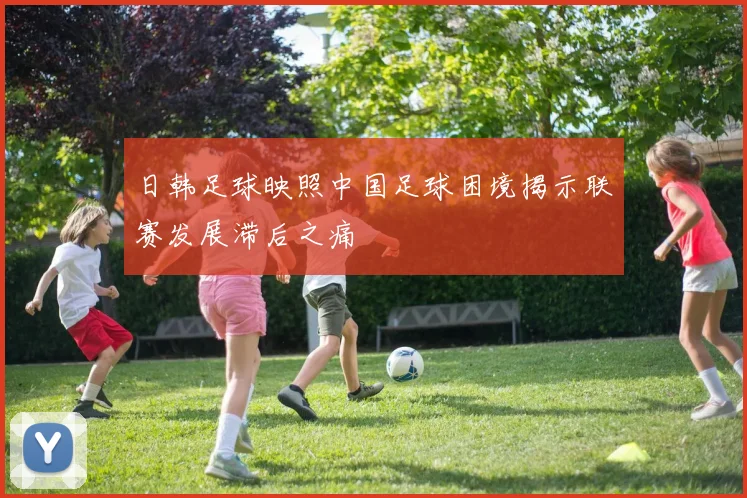 日韩足球映照中国足球困境揭示联赛发展滞后之痛