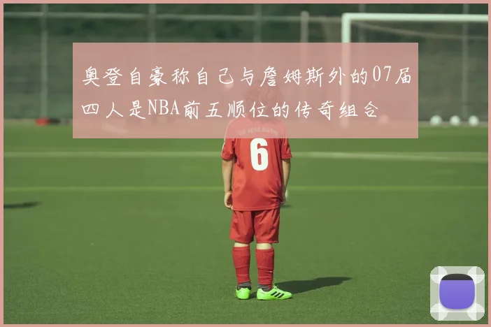 奥登自豪称自己与詹姆斯外的07届四人是NBA前五顺位的传奇组合